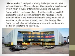 Elante Mall at Chandigarh is among the largest malls in North
India, which covers 20 acres of area. It is a mixed use development
project which includes entertainment, hotels and business.
Elante, with its retail space of over 1 million. sq. ft. across G+3
levels is the largest mall in Chandigarh. The retail space hosts
premium national and international brands along with a mix of
hypermarket, departmental stores, Sports Bar, Bowling Alley .
Elante has well planned entertainment zone with multiplex and
food court to cater to its customers.
 