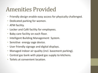 Amenities Provided
• Friendly design enable easy access for physically challenged.
• Dedicated parking for women.
• ATM facility.
• Locker and Café facility for employees.
• Baby care facility on each floor.
• Intelligent Building Management System.
• Sensitive energy sage device.
• User friendly signage and digital displays.
• Managed indoor air quality (incl. basement parking).
• Central gas bank with piped gas supply to kitchens.
• Toilets at convenient location.
 
