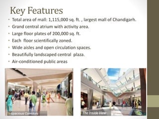 Key Features
• Total area of mall: 1,115,000 sq. ft. , largest mall of Chandigarh.
• Grand central atrium with activity area.
• Large floor plates of 200,000 sq. ft.
• Each floor scientifically zoned.
• Wide aisles and open circulation spaces.
• Beautifully landscaped central plaza.
• Air-conditioned public areas
 