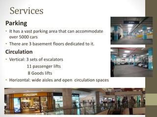 Services
Parking
• It has a vast parking area that can accommodate
over 5000 cars
• There are 3 basement floors dedicated to it.
Circulation
• Vertical: 3 sets of escalators
11 passenger lifts
8 Goods lifts
• Horizontal: wide aisles and open circulation spaces
 