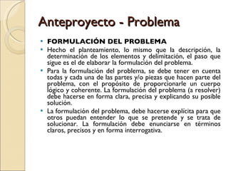 Anteproyecto - Problema FORMULACIÓN DEL PROBLEMA Hecho el planteamiento, lo mismo que la descripción, la determinación de los elementos y delimitación, el paso que sigue es el de elaborar la formulación del problema. Para la formulación del problema, se debe tener en cuenta todas y cada una de las partes y/o piezas que hacen parte del problema, con el propósito de proporcionarle un cuerpo lógico y coherente. La formulación del problema (a resolver) debe hacerse en forma clara, precisa y explicando su posible solución. La formulación del problema, debe hacerse explícita para que otros puedan entender lo que se pretende y se trata de solucionar. La formulación debe enunciarse en términos claros, precisos y en forma interrogativa. 