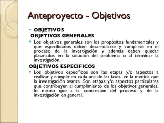 Anteproyecto - Objetivos OBJETIVOS OBJETIVOS GENERALES Los objetivos generales son los propósitos fundamentales y que especificados deben desarrollarse y cumplirse en el proceso de la investigación y además deben quedar plasmados en la solución del problema o al terminar la investigación. OBJETIVOS ESPECIFICOS Los objetivos específicos son las etapas y/o aspectos a realizar y cumplir en cada una de las fases, en la medida que la investigación avanza .Son etapas y/o aspectos particulares que contribuyen al cumplimiento de los objetivos generales, lo mismo que a la concreción del proceso y de la investigación en general. 