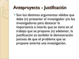 Anteproyecto - Justificación Son los distintos argumentos válidos que debe (n) presentar el investigador y/o los investigadores para destacar la  importancia e interés que se tiene en el trabajo que se propone (n) adelantar, la justificación es también la demostración juiciosa de que el problema que se propone amerita una investigación. 