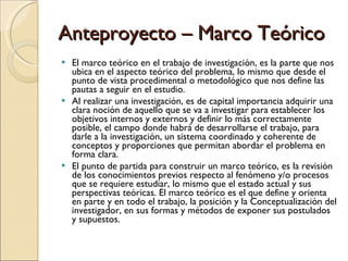 Anteproyecto – Marco Teórico El marco teórico en el trabajo de investigación, es la parte que nos ubica en el aspecto teórico del problema, lo mismo que desde el punto de vista procedimental o metodológico que nos define las pautas a seguir en el estudio. Al realizar una investigación, es de capital importancia adquirir una clara noción de aquello que se va a investigar para establecer los objetivos internos y externos y definir lo más correctamente posible, el campo donde habrá de desarrollarse el trabajo, para darle a la investigación, un sistema coordinado y coherente de conceptos y proporciones que permitan abordar el problema en forma clara. El punto de partida para construir un marco teórico, es la revisión de los conocimientos previos respecto al fenómeno y/o procesos que se requiere estudiar, lo mismo que el estado actual y sus perspectivas teóricas. El marco teórico es el que define y orienta en parte y en todo el trabajo, la posición y la Conceptualización del investigador, en sus formas y métodos de exponer sus postulados y supuestos. 