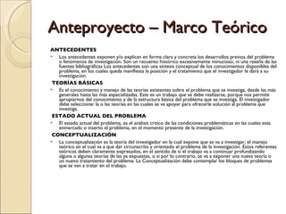 Anteproyecto – Marco Teórico ANTECEDENTES Los antecedentes exponen y/o explican en forma clara y concreta los desarrollos previos del problema o fenómenos de investigación. Son un recuento histórico excesivamente minucioso, ni una reseña de las fuentes bibliográficas Los antecedentes son una síntesis conceptual de los conocimientos disponibles del problema, en los cuales queda manifiesta la posición y el tratamiento que el investigador le dará a su investigación. TEORÍAS BÁSICAS Es el conocimiento y manejo de las teorías existentes sobre el problema que se investiga, desde las más generales hasta las más especializadas. Este es un trabajo que se debe realizarse, porque nos permite apropiarnos del conocimiento y de la estructura básica del problema que se investiga. El investigador debe seleccionar la o las teorías en las cuales se va apoyar para ofrecerle solución al problema que investiga. ESTADO ACTUAL DEL PROBLEMA El estado actual del problema, es el análisis critico de las condiciones problemáticas en las cuales esta enmarcado o inserto el problema, en el momento presente de la investigación. CONCEPTUALIZACIÓN La conceptualización es la teoría del investigador en la cual expone que se va a investigar; el manejo teórico en el cual va a que dar circunscrito y orientado el problema de la investigación. Estos referentes teóricos deben claramente expresados, en el sentido de si el trabajo va a continuar profundizando alguna o algunas teorías de las ya expuestas, o si por lo contrario, se va a exponer una nueva teoría o un nuevo tratamiento del problema. La Conceptualización debe contemplar los bloques de problemas que se van a tratar en el trabajo. 