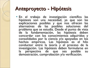 Anteproyecto - Hipótesis En el trabajo de investigación científica las hipótesis son una necesidad, ya que son las explicaciones posibles y que nos ofrecen las alternativas de las posibles soluciones del problema que se estudia. Desde el punto de vista de la fundamentación, las hipótesis deben concordar con los conocimientos adquiridos y consolidados por la ciencia y/o apoyados en los hechos empíricos. Las hipótesis es el hilo conductor entre la teoría y el proceso de la investigación. Las hipótesis deben formularse en la perspectiva de que sea posible su demostración, comprobación y/o verificación. 
