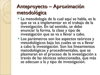 Anteproyecto – Aproximación metodológica La metodología de la cual aquí se habla, es la que se va a implementar en el trabajo de la investigación. En tal sentido, se debe enunciar la forma, la clase y tipo de investigación que se va a llevar a cabo. Los parámetros son los aspectos teóricos y metodológicos bajo los cuales se va a llevar a cabo la investigación. Son los lineamientos metodológicos y procedimentales, que se plasmaran en el proceso de la investigación a través de las técnicas seleccionadas, que más se adecuan a la y tipo de investigación. 