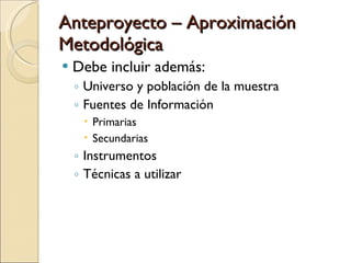 Anteproyecto – Aproximación Metodológica Debe incluir además: Universo y población de la muestra Fuentes de Información Primarias Secundarias Instrumentos Técnicas a utilizar 