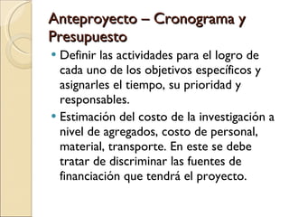 Anteproyecto – Cronograma y Presupuesto Definir las actividades para el logro de cada uno de los objetivos específicos y asignarles el tiempo, su prioridad y responsables. Estimación del costo de la investigación a nivel de agregados, costo de personal, material, transporte. En este se debe tratar de discriminar las fuentes de financiación que tendrá el proyecto. 