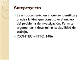 Anteproyecto Es un documento en el que se identifica y precisa la idea que constituye el núcleo del problema de investigación. Permite argumentar y determinar la viabilidad del trabajo.  ICONTEC – NTC: 1486 