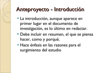 Anteproyecto - Introducción La introducción, aunque aparece en primer lugar en el documento de investigación, es lo último en redactar. Debe incluir en resumen, el que se piensa hacer, como y porqué. Hace énfasis en las razones para el surgimiento del estudio 