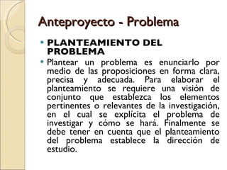 Anteproyecto - Problema PLANTEAMIENTO DEL PROBLEMA Plantear un problema es enunciarlo por medio de las proposiciones en forma clara, precisa y adecuada. Para elaborar el planteamiento se requiere una visión de conjunto que establezca los elementos pertinentes o relevantes de la investigación, en el cual se explícita el problema de investigar y cómo se hará. Finalmente se debe tener en cuenta que el planteamiento del problema establece la dirección de estudio. 