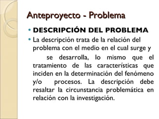 Anteproyecto - Problema DESCRIPCIÓN DEL PROBLEMA La descripción trata de la relación del problema con el medio en el cual surge y se desarrolla, lo mismo que el tratamiento de las características que inciden en la determinación del fenómeno y/o  procesos. La descripción debe resaltar la circunstancia problemática en relación con la investigación. 