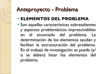 Anteproyecto - Problema ELEMENTOS DEL PROBLEMA Son aquellas características sobresalientes y aspectos problemáticos imprescindibles en el enunciado del problema. La determinación de los elementos ayudan y facilitan la estructuración del problema. En el trabajo de investigación se puede (y/o se deben) listar los elementos del problema. 