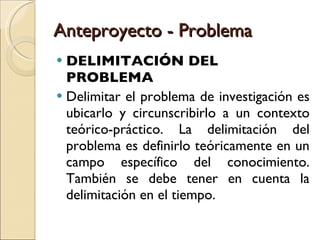Anteproyecto - Problema DELIMITACIÓN DEL PROBLEMA Delimitar el problema de investigación es ubicarlo y circunscribirlo a un contexto teórico-práctico. La delimitación del problema es definirlo teóricamente en un campo específico del conocimiento. También se debe tener en cuenta la delimitación en el tiempo. 