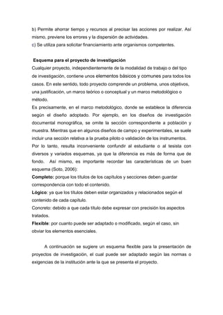 b) Permite ahorrar tiempo y recursos al precisar las acciones por realizar. Así
mismo, previene los errores y la dispersión de actividades.
c) Se utiliza para solicitar financiamiento ante organismos competentes.
Esquema para el proyecto de investigación
Cualquier proyecto, independientemente de la modalidad de trabajo o del tipo
de investigación, contiene unos elementos básicos y comunes para todos los
casos. En este sentido, todo proyecto comprende un problema, unos objetivos,
una justificación, un marco teórico o conceptual y un marco metodológico o
método.
Es precisamente, en el marco metodológico, donde se establece la diferencia
según el diseño adoptado. Por ejemplo, en los diseños de investigación
documental monográfica, se omite la sección correspondiente a población y
muestra. Mientras que en algunos diseños de campo y experimentales, se suele
incluir una sección relativa a la prueba piloto o validación de los instrumentos.
Por lo tanto, resulta inconveniente confundir al estudiante o al tesista con
diversos y variados esquemas, ya que la diferencia es más de forma que de
fondo. Así mismo, es importante recordar las características de un buen
esquema (Soto, 2006):
Completo: porque los títulos de los capítulos y secciones deben guardar
correspondencia con todo el contenido.
Lógico: ya que los títulos deben estar organizados y relacionados según el
contenido de cada capítulo.
Concreto: debido a que cada título debe expresar con precisión los aspectos
tratados.
Flexible: por cuanto puede ser adaptado o modificado, según el caso, sin
obviar los elementos esenciales.
A continuación se sugiere un esquema flexible para la presentación de
proyectos de investigación, el cual puede ser adaptado según las normas o
exigencias de la institución ante la que se presenta el proyecto.
 