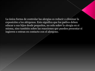 La única forma de controlar las alergias es reducir o eliminar la
exposición a los alérgenos. Esto significa que los padres deben
educar a sus hijos desde pequeños, no solo sobre la alergia en si
misma, sino también sobre las reacciones que pueden presentar si
ingieren o entran en contacto con el alergeno.
 