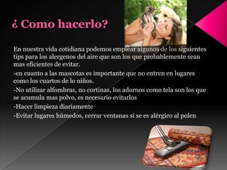 En nuestra vida cotidiana podemos emplear algunos de los siguientes
tips para los alergenos del aire que son los que probablemente sean
mas eficientes de evitar.
-en cuanto a las mascotas es importante que no entren en lugares
como los cuartos de lo niños.
-No utilizar alfombras, no cortinas, los adornos como tela son los que
se acumula mas polvo, es necesario evitarlos
-Hacer limpieza diariamente
-Evitar lugares húmedos, cerrar ventanas si se es alérgico al polen
 