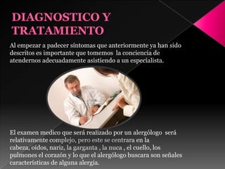 Al empezar a padecer síntomas que anteriormente ya han sido
descritos es importante que tomemos la conciencia de
atendernos adecuadamente asistiendo a un especialista.
El examen medico que será realizado por un alergólogo será
relativamente complejo, pero este se centrara en la
cabeza, oídos, nariz, la garganta , la nuca , el cuello, los
pulmones el corazón y lo que el alergólogo buscara son señales
características de alguna alergia.
 