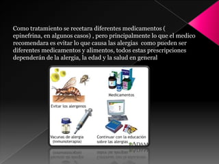 Como tratamiento se recetara diferentes medicamentos (
epinefrina, en algunos casos) , pero principalmente lo que el medico
recomendara es evitar lo que causa las alergias como pueden ser
diferentes medicamentos y alimentos, todos estas prescripciones
dependerán de la alergia, la edad y la salud en general
 