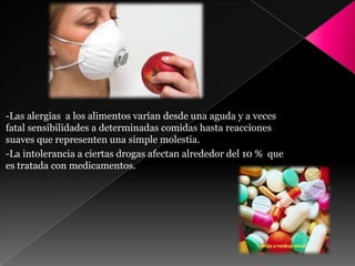 -Las alergias a los alimentos varían desde una aguda y a veces
fatal sensibilidades a determinadas comidas hasta reacciones
suaves que representen una simple molestia.
-La intolerancia a ciertas drogas afectan alrededor del 10 % que
es tratada con medicamentos.
 