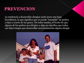 La tendencia a desarrollar alergias suele tener una base
hereditaria, lo que significa que se puede "trasmitir" de padres
a hijos a través de los genes. De todos modos, el hecho de que
alguno de los padres sea alérgico a algo no significa que todos
sus hijos tengan que desarrollar necesariamente alguna alergia
 