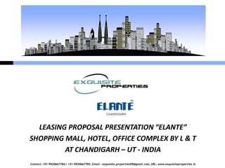 LEASING PROPOSAL PRESENTATION “ELANTE”
SHOPPING MALL, HOTEL, OFFICE COMPLEX BY L & T
         AT CHANDIGARH – UT - INDIA
Contact: +91-9920667784 / +91-9920667785, Email – exquisite.properties99@gmail.com, URL: www.exquisiteproperties.in
 