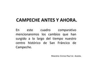 CAMPECHE ANTES Y AHORA.
En este cuadro comparativo
mencionaremos los cambios que han
surgido a lo largo del tiempo nuestro
centro histórico de San Fráncico de
Campeche.
Maestro: Enrico Paul Uc Acosta.
 