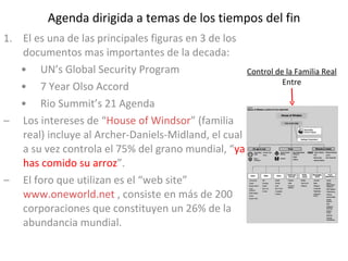 Agenda dirigida a temas de los tiempos del fin El es una de las principales figuras en 3 de los documentos mas importantes de la decada: UN’s Global Security Program 7 Year Olso Accord Rio Summit’s 21 Agenda Los intereses de “ House of Windsor ” (familia real) incluye al Archer-Daniels-Midland, el cual a su vez controla el 75% del grano mundial, “ ya has comido su arroz ”. El foro que utilizan es el “web site”  www.oneworld.net  , consiste en más de 200 corporaciones que constituyen un 26% de la abundancia mundial. Control de la Familia Real Entre 