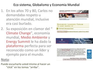 Eco sistema, Globalismo y Economia Mundial En los años 70 y 80, Carlos no demandaba respeto u atención mundial, inclusive era casi burlado. Su exposición en clamor del “ Climate Change ”, economía mundial,  Medio Ambiente  y  Energy Summit  le ha dado la  plataforma  perfecta para ser reconocido como un líder y ejemplo para el mundo. Nota :  Puede escucharlo usted mismo al hacer un “click” en los temas “arriba”. 