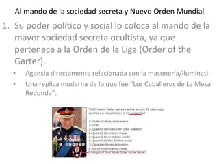 Al mando de la sociedad secreta y Nuevo Orden Mundial Su poder político y social lo coloca al mando de la mayor sociedad secreta ocultista, ya que pertenece a la Orden de la Liga (Order of the Garter). Agencia directamente relacionada con la masonería/iluminati. Una replica moderna de lo que fue “Los Caballeros de La Mesa Redonda”. 
