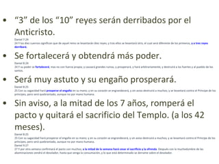 “ 3” de los “10” reyes serán derribados por el Anticristo. Daniel 7:24 24 Y los diez cuernos significan que de aquel reino se levantarán diez reyes; y tras ellos se levantará otro, el cual será diferente de los primeros,  y a tres reyes derribará. Se fortalecerá y obtendrá más poder. Daniel 8:24 24 Y su poder se  fortalecerá , mas no con fuerza propia; y causará grandes ruinas, y prosperará, y hará arbitrariamente, y destruirá a los fuertes y al pueblo de los santos.  Será muy astuto y su engaño prosperará. Daniel 8:25 25 Con su sagacidad hará  prosperar el engaño  en su mano; y en su corazón se engrandecerá, y sin aviso destruirá a muchos; y se levantará contra el Príncipe de los príncipes, pero será quebrantado, aunque no por mano humana.  Sin aviso, a la mitad de los 7 años, romperá el pacto y quitará el sacrificio del Templo. (a los 42 meses). Daniel 8:25 25 Con su sagacidad hará prosperar el engaño en su mano; y en su corazón se engrandecerá, y sin aviso destruirá a muchos; y se levantará contra el Príncipe de los príncipes, pero será quebrantado, aunque no por mano humana.  Daniel 9:27 27 Y por otra semana confirmará el pacto con muchos;  a la mitad de la semana hará cesar el sacrificio y la ofrenda . Después con la muchedumbre de las abominaciones vendrá el desolador, hasta que venga la consumación, y lo que está determinado se derrame sobre el desolador. 