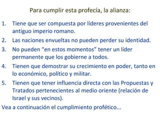 Para cumplir esta profecía, la alianza: Tiene que ser compuesta por líderes provenientes del antiguo imperio romano. Las naciones envueltas no pueden perder su identidad. No pueden “en estos momentos” tener un líder permanente que los gobierne a todos. Tienen que demostrar su crecimiento en poder, tanto en lo económico, político y militar. Tienen que tener influencia directa con las Propuestas y Tratados pertenecientes al medio oriente (relación de Israel y sus vecinos). Vea a continuación el cumplimiento profético... 