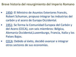 Breve historia del resurgimiento del Imperio Romano 1950 : El Ministro de Asuntos Exteriores francés, Robert Schuman, propuso integrar las industrias del carbón y el acero de Europa Occidental. 1951 : Se forma la Comunidad Europea del Carbón y del Acero (CECA), con seis miembros: Bélgica, Alemania Occidental,Luxemburgo, Francia, Italia y los Países Bajos. CECA : Debido al éxito, decidió avanzar e integrar otros sectores de sus economías. 