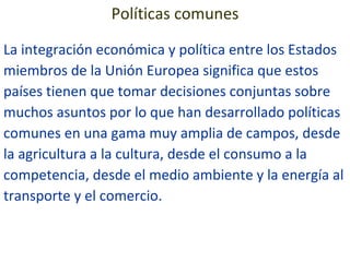 Políticas comunes La integración económica y política entre los Estados miembros de la Unión Europea significa que estos países tienen que tomar decisiones conjuntas sobre muchos asuntos por lo que han desarrollado políticas comunes en una gama muy amplia de campos, desde la agricultura a la cultura, desde el consumo a la competencia, desde el medio ambiente y la energía al transporte y el comercio. 