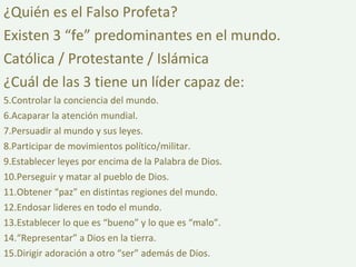 ¿Quién es el Falso Profeta? Existen 3 “fe” predominantes en el mundo. Católica / Protestante / Islámica ¿Cuál de las 3 tiene un líder capaz de: Controlar la conciencia del mundo. Acaparar la atención mundial. Persuadir al mundo y sus leyes. Participar de movimientos político/militar. Establecer leyes por encima de la Palabra de Dios. Perseguir y matar al pueblo de Dios. Obtener “paz” en distintas regiones del mundo. Endosar lideres en todo el mundo. Establecer lo que es “bueno” y lo que es “malo”. “ Representar” a Dios en la tierra. Dirigir adoración a otro “ser” además de Dios. 
