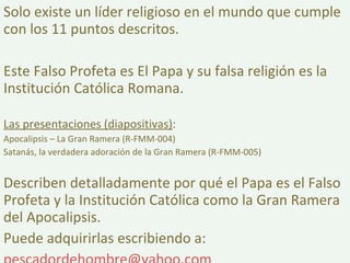 Solo existe un líder religioso en el mundo que cumple con los 11 puntos descritos. Este Falso Profeta es El Papa y su falsa religión es la Institución Católica Romana. Las presentaciones (diapositivas) : Apocalipsis – La Gran Ramera (R-FMM-004) Satanás, la verdadera adoración de la Gran Ramera (R-FMM-005) Describen detalladamente por qué el Papa es el Falso Profeta y la Institución Católica como la Gran Ramera del Apocalipsis. Puede adquirirlas escribiendo a: [email_address]   