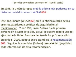 En 1998, la Unión Europea  creó la oficina más poderosa en su historia con el documento WEA #  666 . Este documento (WEA # 666 )  creó la oficina a cargo de los asuntos exteriores y políticas de seguridad en el mediterráneo .  Y en 1999, Javier Solana fue la primera persona en ocupar esta silla, la cual se espera tendrá uso del ejército de la Unión Europea dentro de los próximos años. En junio 5, 2000, adopta en su asamblea la  Recomendación  666 .  Seguido, la asamblea (Solana)  removió  del ojo público toda información de esta recomendación. “ pero los entendidos entenderán” (Daniel 12:10) 