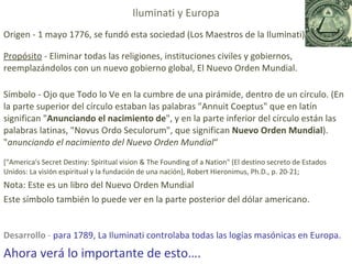 Origen - 1 mayo 1776, se fundó esta sociedad (Los Maestros de la Iluminati) Propósito  -  Eliminar todas las religiones, instituciones civiles y gobiernos, reemplazándolos con un nuevo gobierno global, El Nuevo Orden Mundial.  Símbolo - Ojo que Todo lo Ve en la cumbre de una pirámide, dentro de un círculo. (En la parte superior del círculo estaban las palabras "Annuit Coeptus" que en latín significan " Anunciando el nacimiento de ", y en la parte inferior del círculo están las palabras latinas, "Novus Ordo Seculorum", que significan  Nuevo Orden Mundial ). " anunciando el nacimiento del Nuevo Orden Mundial “ ["America's Secret Destiny: Spiritual vision & The Founding of a Nation" (El destino secreto de Estados Unidos: La visión espiritual y la fundación de una nación), Robert Hieronimus, Ph.D., p. 20-21;  Nota: Este es un libro del Nuevo Orden Mundial Este símbolo también lo puede ver en la parte posterior del dólar americano. Desarrollo  -  para 1789, La Iluminati controlaba todas las logias masónicas en Europa. Ahora verá lo importante de esto…. Iluminati y Europa 