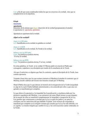 (12) a fin de que sean condenados todos los que no creyeron a la verdad, sino que se
complacieron en la injusticia.



G646
  ποστασία
apostasía
femenino de lo mismo que G647; deserción de la verdad (propiamente el estado)
[«apostasía»]:- apostasía, apostatar.

Apostasía es apartarse de la verdad.

¿Qué es la verdad?

Juan 17:17 RV1960
(17) Santifícalos en tu verdad; tu palabra es verdad.

Juan 17:17 ECR
(17) Santifícalos en la verdad, Tu Torah es la verdad.

Salmos 119:142 RV1960
(142) Tu justicia es justicia eterna,
 Y tu ley la verdad.

Salmos 119:142 BTX
(142) Tu justicia es justicia eterna, Y tu Ley, verdad.

En otras palabras, la Torah es la verdad. El Mesías pidió en oración al Padre que
consagrara y apartara a sus discípulos por medio de la enseñanza de la Torah.

Así que el anticristo es alguien que hace lo contrario, aparta al discípulo de la Torah, ósea
comete apostasía.

Yojanán (Juan) dice que los que actúan contrario al Mashíaj al enseñar lo contrario que el
Mashíaj enseñó saldrían del mismo movimiento creado por el Mashíaj

Shaúl (Pablo) dice que lo que detiene al misterio de la trasgresión de la Toráh (iniquidad)
es algo de la cual él habia hablado anteriormente y era conocido por ellos y que una vez
quitado se manifestará por completo.

Lo que detuvo la apostasía y la iniquidad fue la predicación y enseñanza dada por los
primeros seguidores del Mashíaj, y sus emisarios tal como Shaúl mismo ya que después
de la muerte de ellos se manifestó completamente la iniquidad o trasgresión de la Ley.
Los gentiles que comenzaron a enseñar que la Ley es para los judíos y no para los
cristianos son los anticristos del que hablaba Yojanán. Este misterio de iniquidad se
manifestó por completo en la religión romana que enseña que la Ley ha sido abolida y no
es vigente. La misma religión que cambió la Ley y las convocaciones santas ordenadas en
la Torah.


                                                                                            3
 