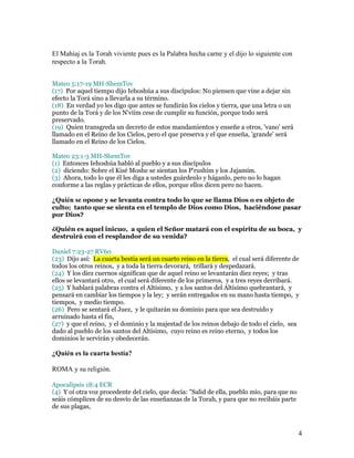 El Mahíaj es la Torah viviente pues es la Palabra hecha carne y el dijo lo siguiente con
respecto a la Torah.


Mateo 5:17-19 MH-ShemTov
(17) Por aquel tiempo dijo Iehoshúa a sus discípulos: No piensen que vine a dejar sin
efecto la Torá sino a llevarla a su término.
(18) En verdad yo les digo que antes se fundirán los cielos y tierra, que una letra o un
punto de la Torá y de los N'viím cese de cumplir su función, porque todo será
preservado.
(19) Quien transgreda un decreto de estos mandamientos y enseñe a otros, 'vano' será
llamado en el Reino de los Cielos, pero el que preserva y el que enseña, 'grande' será
llamado en el Reino de los Cielos.

Mateo 23:1-3 MH-ShemTov
(1) Entonces Iehoshúa habló al pueblo y a sus discípulos
(2) diciendo: Sobre el Kisé Moshe se sientan los P'rushím y los Jajamím.
(3) Ahora, todo lo que él les diga a ustedes guárdenlo y háganlo, pero no lo hagan
conforme a las reglas y prácticas de ellos, porque ellos dicen pero no hacen.

¿Quién se opone y se levanta contra todo lo que se llama Dios o es objeto de
culto; tanto que se sienta en el templo de Dios como Dios, haciéndose pasar
por Dios?

¿Quién es aquel inicuo, a quien el Señor matará con el espíritu de su boca, y
destruirá con el resplandor de su venida?

Daniel 7:23-27 RV60
(23) Dijo así: La cuarta bestia será un cuarto reino en la tierra, el cual será diferente de
todos los otros reinos, y a toda la tierra devorará, trillará y despedazará.
(24) Y los diez cuernos significan que de aquel reino se levantarán diez reyes; y tras
ellos se levantará otro, el cual será diferente de los primeros, y a tres reyes derribará.
(25) Y hablará palabras contra el Altísimo, y a los santos del Altísimo quebrantará, y
pensará en cambiar los tiempos y la ley; y serán entregados en su mano hasta tiempo, y
tiempos, y medio tiempo.
(26) Pero se sentará el Juez, y le quitarán su dominio para que sea destruido y
arruinado hasta el fin,
(27) y que el reino, y el dominio y la majestad de los reinos debajo de todo el cielo, sea
dado al pueblo de los santos del Altísimo, cuyo reino es reino eterno, y todos los
dominios le servirán y obedecerán.

¿Quién es la cuarta bestía?

ROMA y su religión.

Apocalipsis 18:4 ECR
(4) Y oí otra voz procedente del cielo, que decía: "Salid de ella, pueblo mío, para que no
seáis cómplices de su desvío de las enseñanzas de la Torah, y para que no recibáis parte
de sus plagas,



                                                                                             4
 