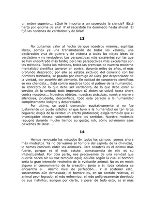 un orden superior... ¿Qué le importa a un sacerdote la ciencia? ¡Está
harto por encima de ella! ¡Y el sacerdote ha dominado hasta ahora! ¡Él
fijó las nociones de verdadero y de falso!
13
No quitemos valor al hecho de que nosotros mismos, espíritus
libres, somos ya una transmutación de todos los valores, una
declaración viva de guerra y de victoria a todas las viejas ideas de
verdadero y no verdadero; Las perspectivas más excelentes son las que
se han encontrado más tarde; pero las perspectivas más excelentes son
los métodos. Todos los métodos, todas las premisas de nuestra moderna
mentalidad científica tuvieron en contra, durante miles de años, el más
profundo desprecio; por ello se estaba excluido del comercio con los
hombres honrados, se pasaba por enemigo de Dios, por despreciador de
la verdad, por poseído del demonio. En calidad de caracteres científicos
se era chandala... Está contra nosotros todo el pathos de la humanidad,
su concepto de lo que debe ser verdadero, de lo que debe estar al
servicio de la verdad; todo imperativo tú debes se volvió hasta ahora
contra nosotros... Nuestros objetos, nuestras prácticas, nuestra manera
silenciosa, prudente, desconfiada, todo esto pareció a la humanidad
completamente indigno y despreciable.
Por ultimo, se podrá demandar equitativamente si no fue
justamente un gusto estético el que tuvo a la humanidad en tan larga
ceguera; exigía de la verdad un efecto pintoresco; exigía también que el
investigador obrase rudamente sobre los sentidos. Nuestra modestia
repugnó durante mucho tiempo su gusto; ¡oh, cómo adivinaron esos
paveznos de Dios!...
14
Hemos renovado los métodos En todos los campos somos ahora
más modestos. Ya no derivamos al hombre del espíritu de la divinidad;
le hemos colocado entre los animales. Para nosotros es el animal más
fuerte, porque es el más astuto: consecuencia de ello es su
intelectualidad. Por otra parte, nos precavemos de una vanidad que
querría haces oír su voz también aquí; aquélla según la cual el hombre
sería la gran intención recóndita de la evolución animal. No es en modo
alguno el coronamiento de la creación; junto a él, toda criatura se
encuentra al mismo nivel de perfección... Y al sostener esto,
sostenemos aún demasiado; el hombre es, en un sentido relativo, el
animal peor logrado, el más enfermizo, el más peligrosamente desviado
de sus instintos, aunque por cierto, a pesar de todo esto, es el más
 