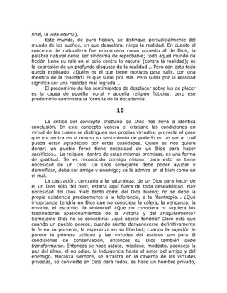 final, la vida eterna).
Este mundo, de pura ficción, se distingue perjudicialmente del
mundo de los sueños, en que desvalora, niega la realidad. En cuanto el
concepto de naturaleza fue encontrado como opuesto al de Dios, la
palabra natural debía ser sinónima de reprobable; todo aquel mundo de
ficción tiene su raíz en el odio contra lo natural (contra la realidad); es
la expresión de un profundo disgusto de la realidad... Pero con esto todo
queda explicado. ¿Quién es el que tiene motivos pasa salir, con una
mentira de la realidad? El que sufre por ella. Pero sufrir por la realidad
significa ser una realidad mal lograda...
El predominio de los sentimientos de desplacer sobre los de placer
es la causa de aquélla moral y aquella religión ficticias; pero ese
predominio suministra la fórmula de la decadencia.
16
La critica del concepto cristiano de Dios nos lleva a idéntica
conclusión. En este concepto venera el cristiano las condiciones en
virtud de las cuales se distinguen sus propias virtudes; proyecta el goce
que encuentra en si mismo su sentimiento de poderlo en un ser al cual
pueda estar agradecido por estas cualidades. Quien es rico quiere
donar; un pueblo feroz tiene necesidad de un Dios para hacer
sacrificios... La religión, dentro de estas mismas premisas, es una forma
de gratitud. Se es reconocido consigo mismo; para esto se tiene
necesidad de un Dios. Un Dios semejante debe poder ayudar y
damnificar, debe ser amigo y enemigo; se le admira en el bien como en
el mal.
La castración, contraria a la naturaleza, de un Dios para hacer de
él un Dios sólo del bien, estaría aquí fuera de toda deseabilidad. Hay
necesidad del Dios malo tanto como del Dios bueno; no se debe la
propia existencia precisamente a la tolerancia, a la filantropía... ¿Qué
importancia tendría un Dios que no conociera la cólera, la venganza, la
envidia, el escarnio. la violencia? ¿Que no conociera ni siquiera los
fascinadores apasionamientos de la victoria y del aniquilamiento?
Semejante Dios no se concebiría: ¿qué objeto tendría? Claro está que
cuando un pueblo perece, cuando siente desvanecerse definitivamente
la fe en su porvenir, la esperanza en su libertad; cuando la sujeción le
parece la primera utilidad y las virtudes del esclavo son para él
condiciones de conservación, entonces su Dios también debe
transformarse. Entonces se hace astuto, miedoso, modesto, aconseja la
paz del alma, el no odiar, la indulgencia hasta el amor del amigo y del
enemigo. Moraliza siempre, se arrastra en la caverna de las virtudes
privadas, se convierte en Dios para todos, se hace un hombre privado,
 