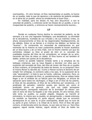cosmopolita... En otro tiempo, el Dios representaba un pueblo, la fuerza
de un pueblo, todo lo que de agresivo y de sediento de poderlo anidaba
en el alma de un pueblo: ahora es simplemente el buen Dios...
En realidad, para los dioses no hay otra disyuntiva: o son la
voluntad de poderío, y entonces serán los Dioses de un pueblo, o son la
incapacidad de poderlo, y entonces se hacen necesariamente buenos...
17
Donde en cualquier forma declina la voluntad de poderío, se da
siempre a la vez una regresión fisiológica, una decadencia. La divinidad
de la decadencia, mutilada de sus virtudes y de sus instintos viriles, es
ahora necesariamente el Dios de los degenerados fisiológicamente, de
los débiles. Estos no se llaman a sí mismos los débiles: se llaman los
“buenos”... Se comprende sin necesidad de explicaciones en qué
momento de la historia se hace justamente posible la ficción dualística
de un Dios bueno y de un Dios malo. Con el mismo instinto con que los
sometidos rebajan su Dios al grado de bien en si, cancelan las
cualidades buenas del Dios de los vencedores; se vengan de su amo,
haciendo del Dios de éstos un diablo. El Dios bueno es así también el
diablo: ambos son partes de la decadencia.
¿Cómo es posible haberse rendido tanto a la simpleza de los
teólogos cristianos, que se haya llegado a decretar con ellos que la
evolución del concepto de Dios, del Dios de Israel, del Dios de un pueblo
al Dios cristiano, al compendio de todos los bienes, es un progreso? Pero
el mismo Renan lo decretó así. ¡Como si Renan tuviera el derecho dé ser
simple! Sin embargo, lo contrario salta a los ojos. Si la suposición de la
vida "ascendente", si todo lo que es fuerte. valeroso, soberano, fiero, es
eliminado del concepto de Dios; si, paulatinamente, Dios se rebaja hasta
llegar a ser el símbolo de un báculo para los fatigados, un áncora de
salvación para todos los náufragos; si llega a ser el Dios de los pobres,
el Dios de los pecadores, el Dios de los enfermos por excelencia, y el
predicado dé salvador, redentor queda, por decirlo así, como el
predicado divino en general, ¿de qué nos habla semejante
transformación, semejante reducción de la divinidad? En efecto: con
esto el reino de Dios ha llegado a ser más grande. En otro tiempo, Dios
sólo tenía su pueblo, su pueblo elegido. Después se marchó al
extranjero, lo mismo que su pueblo, en peregrinación, y desde entonces
ha residido ya fijamente en parte alguna: desde que se encontró
dondequiera en su casa él, el gran cosmopolita, desde que no tuvo de
su parte el gran número y la mitad de la tierra. Pero el Dios del gran
número, el demócrata entre los dioses, no por esto se hizo un. fiero Dios
pagano; siguió siendo hebreo, siguió siendo el Dios de todos los
 