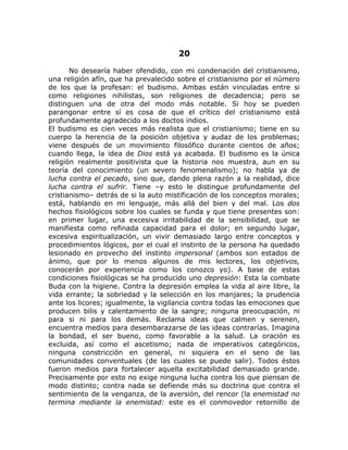 20
No desearía haber ofendido, con mi condenación del cristianismo,
una religión afín, que ha prevalecido sobre el cristianismo por el número
de los que la profesan: el budismo. Ambas están vinculadas entre si
como religiones nihilistas, son religiones de decadencia; pero se
distinguen una de otra del modo más notable. Si hoy se pueden
parangonar entre sí es cosa de que el crítico del cristianismo está
profundamente agradecido a los doctos indios.
El budismo es cien veces más realista que el cristianismo; tiene en su
cuerpo la herencia de la posición objetiva y audaz de los problemas;
viene después de un movimiento filosófico durante cientos de años;
cuando llega, la idea de Dios está ya acabada. El budismo es la única
religión realmente positivista que la historia nos muestra, aun en su
teoría del conocimiento (un severo fenomenalismo); no habla ya de
lucha contra el pecado, sino que, dando plena razón a la realidad, dice
lucha contra el sufrir. Tiene –y esto le distingue profundamente del
cristianismo– detrás de si la auto mistificación de los conceptos morales;
está, hablando en mi lenguaje, más allá del bien y del mal. Los dos
hechos fisiológicos sobre los cuales se funda y que tiene presentes son:
en primer lugar, una excesiva irritabilidad de la sensibilidad, que se
manifiesta como refinada capacidad para el dolor; en segundo lugar,
excesiva espiritualización, un vivir demasiado largo entre conceptos y
procedimientos lógicos, por el cual el instinto de la persona ha quedado
lesionado en provecho del instinto impersonal (ambos son estados de
ánimo, que por lo menos algunos de mis lectores, los objetivos,
conocerán por experiencia como los conozco yo). A base de estas
condiciones fisiológicas se ha producido uno depresión: Esta la combate
Buda con la higiene. Contra la depresión emplea la vida al aire libre, la
vida errante; la sobriedad y la selección en los manjares; la prudencia
ante los licores; igualmente, la vigilancia contra todas las emociones que
producen bilis y calentamiento de la sangre; ninguna preocupación, ni
para si ni para los demás. Reclama ideas que calmen y serenen,
encuentra medios para desembarazarse de las ideas contrarías. Imagina
la bondad, el ser bueno, como favorable a la salud. La oración es
excluida, así como el ascetismo; nada de imperativos categóricos,
ninguna constricción en general, ni siquiera en el seno de las
comunidades conventuales (de las cuales se puede salir). Todos éstos
fueron medios para fortalecer aquella excitabilidad demasiado grande.
Precisamente por esto no exige ninguna lucha contra los que piensan de
modo distinto; contra nada se defiende más su doctrina que contra el
sentimiento de la venganza, de la aversión, del rencor (la enemistad no
termina mediante la enemistad: este es el conmovedor retornillo de
 