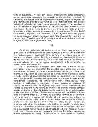 todo el budismo)... Y esto con razón: precisamente estas emociones
serían totalmente malsanas con relación al fin dietético principal. El
cansancio intelectual, que ha encontrado existente, y que se expresa en
una demasiado grande objetividad (o sea, debilitamiento del interés
individual, pérdida del centro de gravedad de egoísmo) es combatida
por él refiriendo rigurosamente a la persona los intereses más
espirituales. En la doctrina de Buda, el egoísmo se convierte en deber:
la sentencia sólo es necesaria una cosa la pregunta ¿cómo te librarás del
sufrimiento?, regulan y circunscriben todo el régimen espiritual. (Quizá
se deba recordar aquel ateniense que hizo igualmente guerra a la
ciencia pura, Sócrates, que elevó también, en el reino de los problemas,
el egoísmo personal al grado de moral.)
21
Condición preliminar del budismo es un clima muy suave, una
gran dulzura y liberalidad en las costumbres, la ausencia del militarismo
y el hecho de que el movimiento tenga su foco en las clases superiores y
hasta en las clases doctas. Se quiere la serenidad, la calma, la ausencia
de deseos como meta suprema y se alcanza esta meta. El budismo no
es una religión en que se aspire simplemente a la perfección: la
perfección es el caso normal.
En el cristianismo aparecen ente todo los instintos de los
sojuzgados y de los oprimidos; los estratos más bajos son los que
buscan en él la salvación. En él la casuística del pecado, la crítica de sí
mismo, la inquisición de la conciencia es ejercida como ocupación, como
remedio contra el aburrimiento; sin cesar se mantiene vivo el afecto
hacia, un poderoso, llamado Dios (mediante la oración); lo más alto es
considerado inaccesible, es tenido como don, como gracia. Falta
también la publicidad; el escondite, el lugar oscuro, es cristiano. El
cuerpo es despreciado, la higiene repudiada como sensualidad; La
Iglesia se previene hasta contra la limpieza (la primera medida tomada
por los cristianos en España después de la expulsión de los moriscos fue
la clausura de los baños públicos, de los cuales sólo en Córdoba había
unos doscientos setenta). Cristiano es un cierto sentido de la crueldad,
contra si mismo y contra los demás; el odio contra los infieles; la
voluntad de persecución. Ante todo se cultivan las imágenes foscas y
excitantes: los estados de ánimo más deseados, designados con los
nombres más altos, los estados epileptoides; se practica la dieta para
favorecer los estados morbosos y para sobrexcitar los nervios. Cristiana
es la enemistad mortal hacia los poderosos de la tierra, hacia los nobles
y, al mismo tiempo, una secreta concurrencia (se les deja el cuerpo, se
quiere solamente el alma)... Cristiano es el odio contra el espíritu,
 