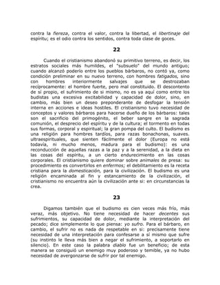 contra la fiereza, contra el valor, contra la libertad, el libertinaje del
espíritu; es el odio contra los sentidos, contra toda clase de goces.
22
Cuando el cristianismo abandonó su primitivo terreno, es decir, los
estratos sociales más humildes, el "subsuelo" del mundo antiguo;
cuando alcanzó poderío entre los pueblos bárbaros, no contó ya, como
condición preliminar en su nuevo terreno, con hombres fatigados, sino
con hombres interiormente salvajes que se destrozaban
recíprocamente: el hombre fuerte, pero mal constituido. El descontento
de sí propio, el sufrimiento de si mismo, no es ya aquí como entre los
budistas una excesiva excitabilidad y capacidad de dolor, sino, en
cambio, más bien un deseo preponderante de desfogar la tensión
interna en acciones e ideas hostiles. El cristianismo tuvo necesidad de
conceptos y valores bárbaros para hacerse dueño de los bárbaros: tales
son el sacrificio del primogénito, el beber sangre en la sagrada
comunión, el desprecio del espíritu y de la cultura; el tormento en todas
sus formas, corporal y espiritual; la gran pompa del culto. El budismo es
una religión para hombres tardíos, para razas bonachonas, suaves.
ultraespirituales, que sienten fácilmente el dolor (Europa no está
todavía, ni mucho menos, madura para el budismo): es una
reconducción de aquellas razas a la paz y a la serenidad, a la dieta en
las cosas del espíritu, a un cierto endurecimiento en las cosas
corporales. El cristianismo quiere dominar sobre animales de presa: su
procedimiento es convertirlos en enfermos; el debilitamiento es la receta
cristiana para la domesticación, para la civilización. El budismo es una
religión encaminada al fin y estancamiento de la civilización, el
cristianismo no encuentra aún la civilización ante si: en circunstancias la
crea.
23
Digamos también que el budismo es cien veces más frío, más
veraz, más objetivo. No tiene necesidad de hacer decentes sus
sufrimientos, su capacidad de dolor, mediante la interpretación del
pecado; dice simplemente lo que piensa: yo sufro. Para el bárbaro, en
cambio, el sufrir no es nada de respetable en si: precisamente tiene
necesidad de una interpretación para confesarse a sí mismo que sufre
(su instinto le lleva más bien a negar el sufrimiento, a soportarlo en
silencio). En este caso la palabra diablo fue un beneficio; de esta
manera se consiguió un enemigo muy poderoso y temible, ya no hubo
necesidad de avergonzarse de sufrir por tal enemigo.
 