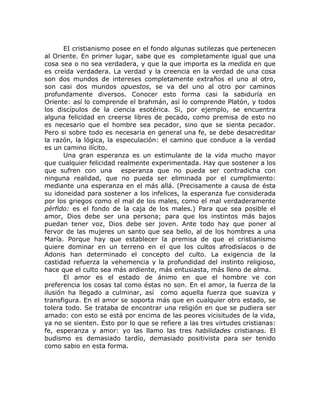 EI cristianismo posee en el fondo algunas sutilezas que pertenecen
al Oriente. En primer lugar, sabe que es completamente igual que una
cosa sea o no sea verdadera, y que la que importa es la medida en que
es creída verdadera. La verdad y la creencia en la verdad de una cosa
son dos mundos de intereses completamente extraños el uno al otro,
son casi dos mundos opuestos, se va del uno al otro por caminos
profundamente diversos. Conocer esto forma casi la sabiduría en
Oriente: así lo comprende el brahmán, así lo comprende Platón, y todos
los discípulos de la ciencia esotérica. Si, por ejemplo, se encuentra
alguna felicidad en creerse libres de pecado, como premisa de esto no
es necesario que el hombre sea pecador, sino que se sienta pecador.
Pero si sobre todo es necesaria en general una fe, se debe desacreditar
la razón, la lógica, la especulación: el camino que conduce a la verdad
es un camino ilícito.
Una gran esperanza es un estimulante de la vida mucho mayor
que cualquier felicidad realmente experimentada. Hay que sostener a los
que sufren con una esperanza que no pueda ser contradicha con
ninguna realidad, que no pueda ser eliminada por el cumplimiento:
mediante una esperanza en el más allá. (Precisamente a causa de ésta
su idoneidad para sostener a los infelices, la esperanza fue considerada
por los griegos como el mal de los males, como el mal verdaderamente
pérfido: es el fondo de la caja de los males.) Para que sea posible el
amor, Dios debe ser una persona; para que los instintos más bajos
puedan tener voz, Dios debe ser joven. Ante todo hay que poner al
fervor de las mujeres un santo que sea bello, al de los hombres a una
María. Porque hay que establecer la premisa de que el cristianismo
quiere dominar en un terreno en el que los cultos afrodisíacos o de
Adonis han determinado el concepto del culto. La exigencia de la
castidad refuerza la vehemencia y la profundidad del instinto religioso,
hace que el culto sea más ardiente, más entusiasta, más lleno de alma.
El amor es el estado de ánimo en que el hombre ve con
preferencia los cosas tal como éstas no son. En el amor, la fuerza de la
ilusión ha llegado a culminar, así como aquella fuerza que suaviza y
transfigura. En el amor se soporta más que en cualquier otro estado, se
tolera todo. Se trataba de encontrar una religión en que se pudiera ser
amado: con esto se está por encima de las peores vicisitudes de la vida,
ya no se sienten. Esto por lo que se refiere a las tres virtudes cristianas:
fe, esperanza y amor: yo las llamo las tres habilidades cristianas. El
budismo es demasiado tardío, demasiado positivista para ser tenido
como sabio en esta forma.
 