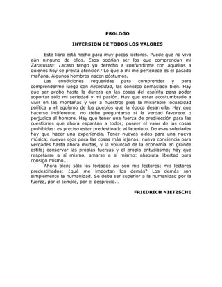 PROLOGO
INVERSION DE TODOS LOS VALORES
Este libro está hecho para muy pocos lectores. Puede que no viva
aún ninguno de ellos. Esos podrían ser los que comprendan mi
Zaratustra: ¿acaso tengo yo derecho a confundirme con aquellos a
quienes hoy se presta atención? Lo que a mi me pertenece es el pasado
mañana. Algunos hombres nacen póstumos.
Las condiciones requeridas para comprender y para
comprenderme luego con necesidad, las conozco demasiado bien. Hay
que ser probo hasta la dureza en las cosas del espíritu para poder
soportar sólo mi seriedad y mi pasión. Hay que estar acostumbrado a
vivir en las montañas y ver a nuestros pies la miserable locuacidad
política y el egoísmo de los pueblos que la época desarrolla. Hay que
hacerse indiferente; no debe preguntarse si la verdad favorece o
perjudica al hombre. Hay que tener una fuerza de predilección para las
cuestiones que ahora espantan a todos; poseer el valor de las cosas
prohibidas: es preciso estar predestinado al laberinto. De esas soledades
hay que hacer una experiencia. Tener nuevos oídos para una nueva
música; nuevos ojos paca las cosas más lejanas: nueva conciencia para
verdades hasta ahora mudas, y la voluntad de la economía en grande
estilo; conservar las propias fuerzas y el propio entusiasmo; hay que
respetarse a sí mismo, amarse a sí mismo: absoluta libertad para
consigo mismo...
Ahora bien; sólo los forjados así son mis lectores; mis lectores
predestinados; ¿qué me importan los demás? Los demás son
simplemente la humanidad. Se debe ser superior a la humanidad por la
fuerza, por el temple, por el desprecio...
FRIEDRICH NIETZSCHE
 