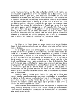 toma voluntariamente, por la más profunda habilidad del instinto de
conservación, el partido de todos los instintos de la decadencia, no ya
dejándose dominar por ellos, sino habiendo adivinado en ellos une
fuerza con la cual se pues desarrollar contra el mundo. Los hebreos son
lo opuesto a todos los decadentes: tuvieron que sostener el partido de
los decadentes hasta dar la ilusión, y con un non plus ultra del genio
histriónico supieron colocarse en el vértice de todos los movimiento de
decadencia ( en calidad del cristianismo de Pablo), para crear de sí algo
más fuerte que un partido cualquiera que afirmase la vida. Para aquella
especie de hombres que en el judaísmo y en el cristianismo llegó al
poder, la decadencia es un forma sacerdotal, es sólo un medio: esta
especie de hombres tiene un interés vital en hacer que la humanidad
enferme y en invertir, en sentido peligroso para la vida y calumniador
para el mundo, los conceptos de bien y mal, verdadero y falso.
25
La historia de Israel tiene un valor inapreciable como historia
típica de toda desnaturalización de los valores naturales: señalaré cinco
hechos de ésta.
En el origen, sobre todo en la época de los reyes, el mismo Israel
estaba en relaciones justas, o sea naturales, con las cosas todas. Su
Javeh era la expresión de la conciencia de poderlo, el gozo de sí mismo,
la esperanza de si mismo; en él se esperaba victoria y salvación, con él
se tenía confianza en la naturaleza, se aguardaba que la naturaleza
diera aquello de que el pueblo tenía necesidad, sobre todo la lluvia.
Javeh es el Dios de Israel y por consiguiente el Dios de la justicia: ésta
es la lógica de todo pueblo fuerte y que posee conciencia perfecta de su
propio poder. En los ritos festivos se manifiestan estos dos aspectos de
la afirmación que de si mismo hace un pueblo: este pueblo es
reconocedor de los grandes destinos en virtud de los cuales ascendió
mucho, y de la sucesión de las estaciones y de su fortuna en el pastoreo
y en la agricultura.
Durante mucho tiempo este estado de cosas es el idea, aun
cuando estaba ya dolorosamente suprimido en virtud de la anarquía en
el interior y de los asirios en el exterior. Pero el pueblo conservó como
aspiración suprema aquella visión de un rey buen soldado y Juez
austero: la conservó sobre todo aquel típico profeta (o sea critico y
satírico del momento) llamado Isaías.
Pero todas las esperanzas resultaron incumplidas. El viejo Dios no
podía ya nada de lo que pudo en otro tiempo. Había que abandonarle.
¿Qué sucedió? Se alteró su concepción, se desnaturalizó su concepción:
a tal precio se conservó.
 